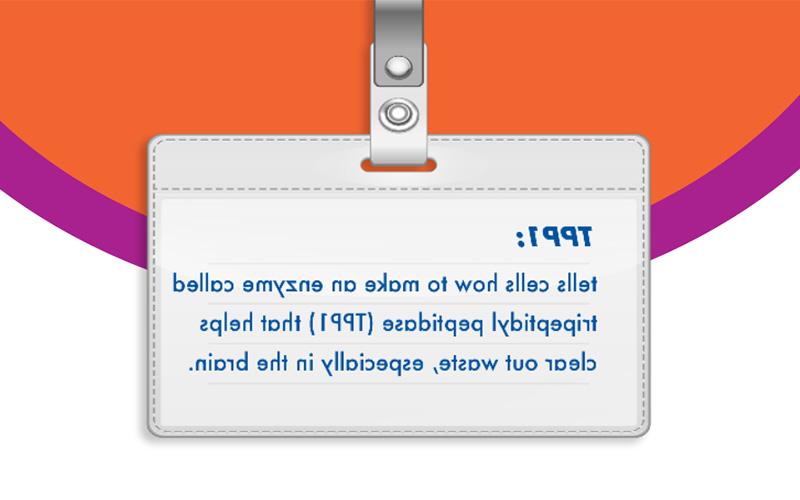 TPP1: tells cells how to make an enzyme called tripeptidyl peptidase (TPP1) that helps clear out waste, especially in the brain.